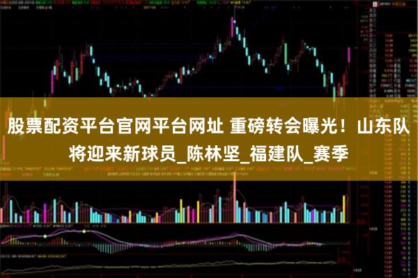 股票配资平台官网平台网址 重磅转会曝光！山东队将迎来新球员_陈林坚_福建队_赛季