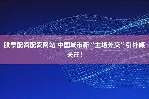 股票配资配资网站 中国城市新“主场外交”引外媒关注！