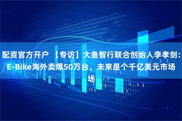 配资官方开户 【专访】大鱼智行联合创始人李孝剑：E-Bike海外卖爆50万台，未来是个千亿美元市场