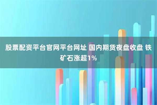 股票配资平台官网平台网址 国内期货夜盘收盘 铁矿石涨超1%