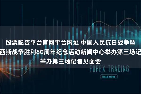 股票配资平台官网平台网址 中国人民抗日战争暨世界反法西斯战争胜利80周年纪念活动新闻中心举办第三场记者见面会