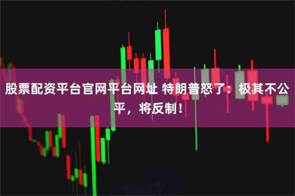 股票配资平台官网平台网址 特朗普怒了：极其不公平，将反制！