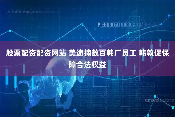 股票配资配资网站 美逮捕数百韩厂员工 韩敦促保障合法权益