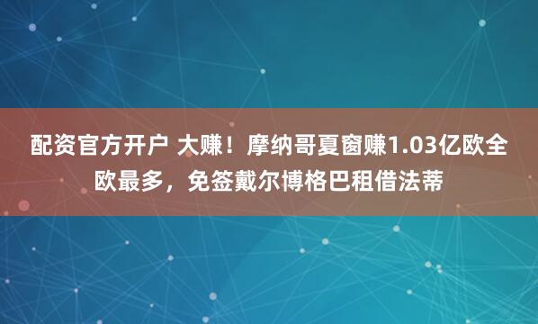 配资官方开户 大赚！摩纳哥夏窗赚1.03亿欧全欧最多，免签戴尔博格巴租借法蒂
