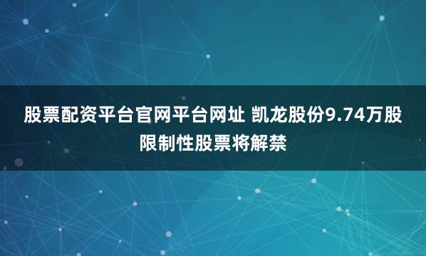股票配资平台官网平台网址 凯龙股份9.74万股限制性股票将解禁
