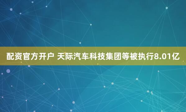 配资官方开户 天际汽车科技集团等被执行8.01亿