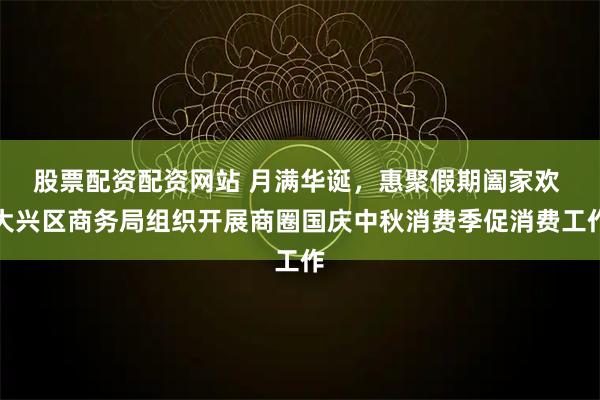 股票配资配资网站 月满华诞，惠聚假期阖家欢 大兴区商务局组织开展商圈国庆中秋消费季促消费工作