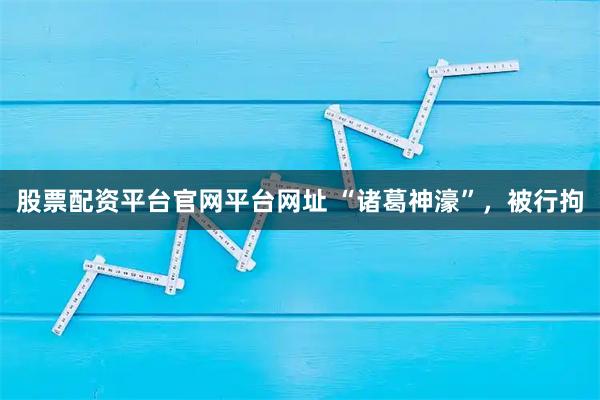 股票配资平台官网平台网址 “诸葛神濠”，被行拘