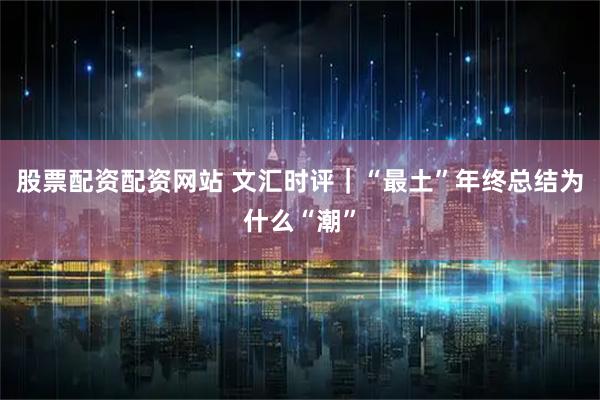 股票配资配资网站 文汇时评｜“最土”年终总结为什么“潮”
