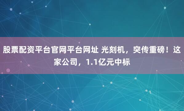 股票配资平台官网平台网址 光刻机，突传重磅！这家公司，1.1亿元中标