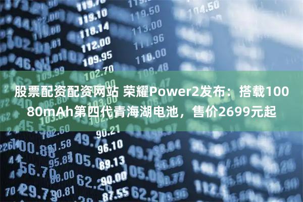 股票配资配资网站 荣耀Power2发布：搭载10080mAh第四代青海湖电池，售价2699元起