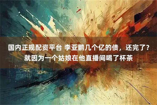 国内正规配资平台 李亚鹏几个亿的债，还完了？就因为一个姑娘在他直播间喝了杯茶