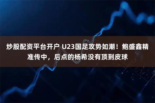 炒股配资平台开户 U23国足攻势如潮！鲍盛鑫精准传中，后点的杨希没有顶到皮球