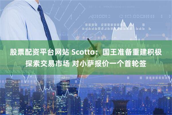股票配资平台网站 Scotto：国王准备重建积极探索交易市场 对小萨报价一个首轮签