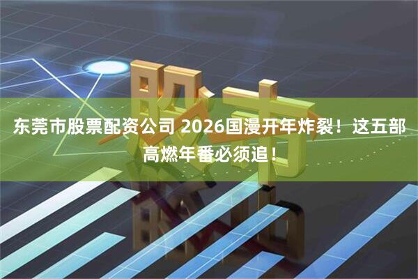 东莞市股票配资公司 2026国漫开年炸裂！这五部高燃年番必须追！