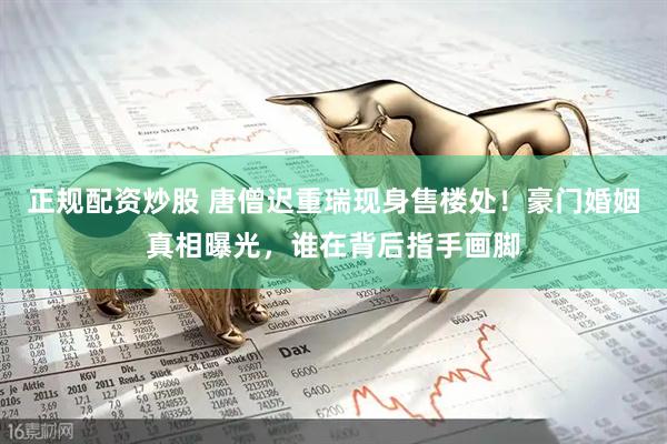 正规配资炒股 唐僧迟重瑞现身售楼处！豪门婚姻真相曝光，谁在背后指手画脚