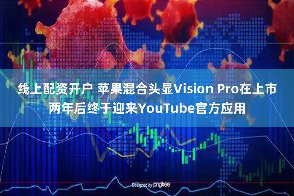 线上配资开户 苹果混合头显Vision Pro在上市两年后终于迎来YouTube官方应用