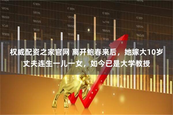 权威配资之家官网 离开鲍春来后，她嫁大10岁丈夫连生一儿一女，如今已是大学教授