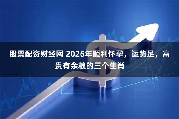 股票配资财经网 2026年顺利怀孕，运势足，富贵有余粮的三个生肖