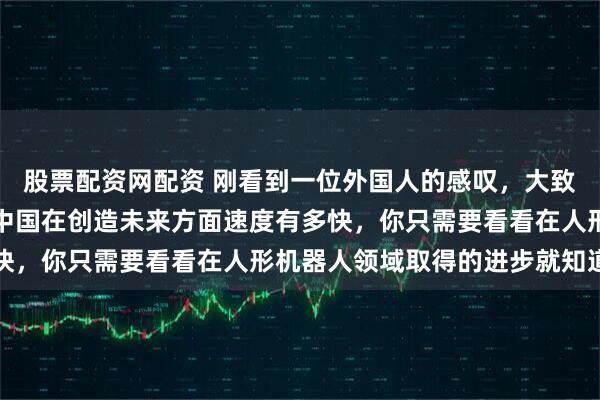 股票配资网配资 刚看到一位外国人的感叹，大致意思是，如果你想了解中国在创造未来方面速度有多快，你只需要看看在人形机器人领域取得的进步就知道了