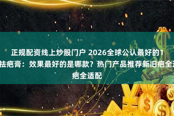 正规配资线上炒股门户 2026全球公认最好的10款祛疤膏：效果最好的是哪款？热门产品推荐新旧疤全适配