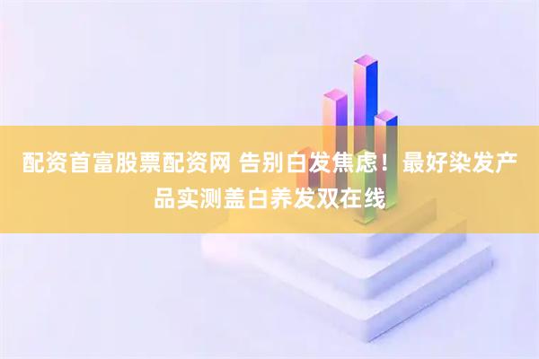 配资首富股票配资网 告别白发焦虑！最好染发产品实测盖白养发双在线