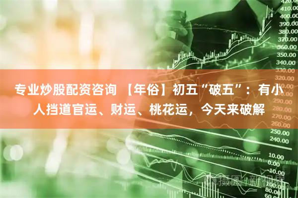 专业炒股配资咨询 【年俗】初五“破五”：有小人挡道官运、财运、桃花运，今天来破解