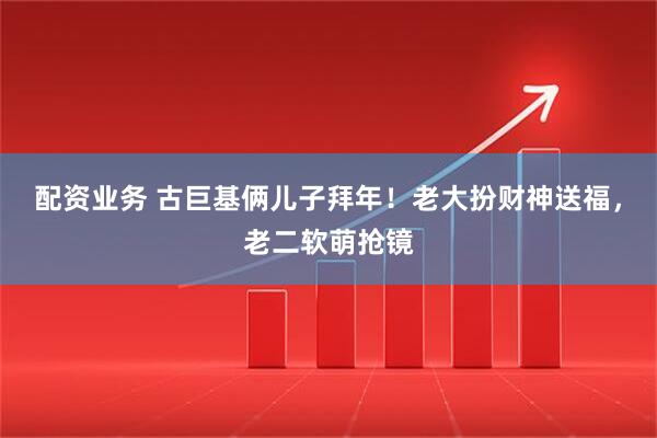 配资业务 古巨基俩儿子拜年！老大扮财神送福，老二软萌抢镜