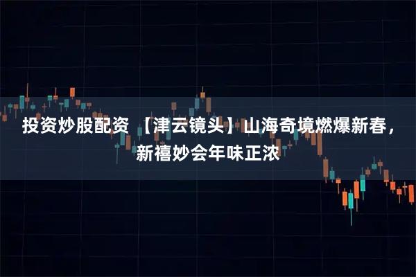 投资炒股配资 【津云镜头】山海奇境燃爆新春，新禧妙会年味正浓