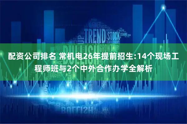 配资公司排名 常机电26年提前招生:14个现场工程师班与2个中外合作办学全解析