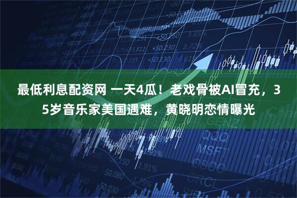 最低利息配资网 一天4瓜！老戏骨被AI冒充，35岁音乐家美国遇难，黄晓明恋情曝光