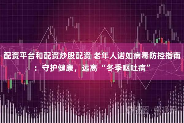 配资平台和配资炒股配资 老年人诺如病毒防控指南：守护健康，远离 “冬季呕吐病”