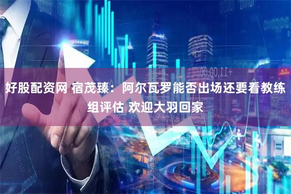 好股配资网 宿茂臻：阿尔瓦罗能否出场还要看教练组评估 欢迎大羽回家