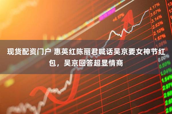 现货配资门户 惠英红陈丽君喊话吴京要女神节红包，吴京回答超显情商