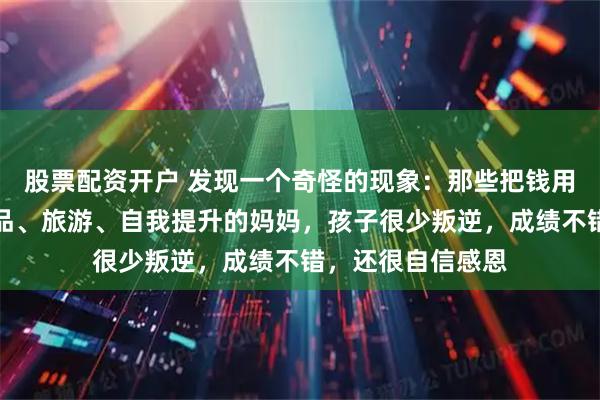 股票配资开户 发现一个奇怪的现象：那些把钱用来给自己买化妆品、旅游、自我提升的妈妈，孩子很少叛逆，成绩不错，还很自信感恩