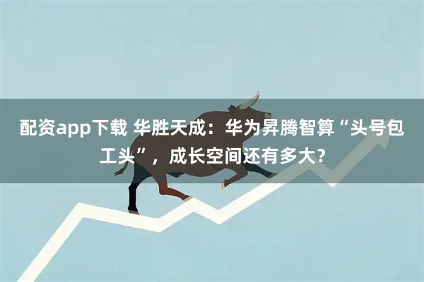 配资app下载 华胜天成：华为昇腾智算“头号包工头”，成长空间还有多大？
