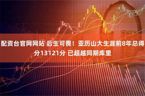 配资台官网网站 后生可畏！亚历山大生涯前8年总得分13121分 已超越同期库里