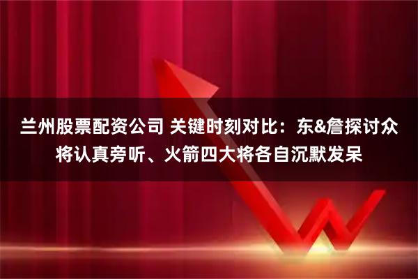 兰州股票配资公司 关键时刻对比：东&詹探讨众将认真旁听、火箭四大将各自沉默发呆