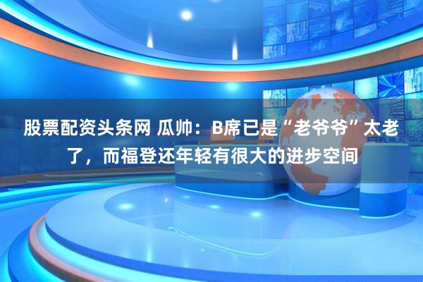 股票配资头条网 瓜帅：B席已是“老爷爷”太老了，而福登还年轻有很大的进步空间