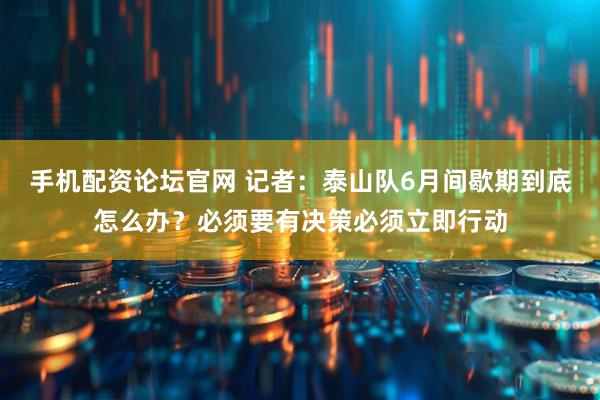 手机配资论坛官网 记者：泰山队6月间歇期到底怎么办？必须要有决策必须立即行动