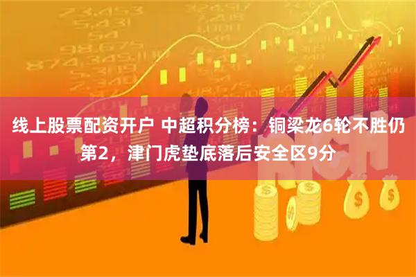 线上股票配资开户 中超积分榜：铜梁龙6轮不胜仍第2，津门虎垫底落后安全区9分