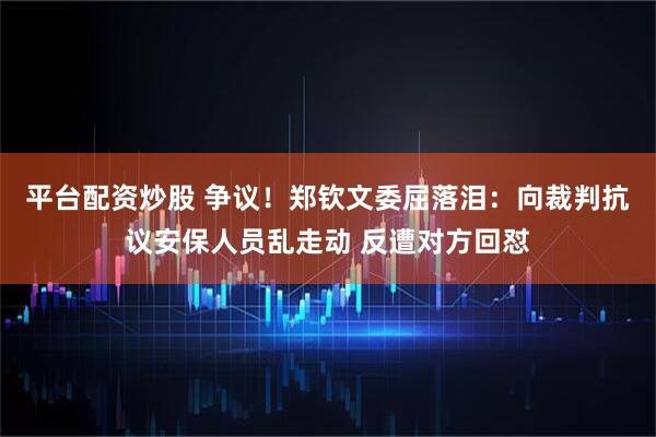 平台配资炒股 争议！郑钦文委屈落泪：向裁判抗议安保人员乱走动 反遭对方回怼