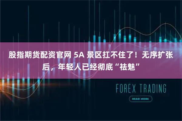股指期货配资官网 5A 景区扛不住了！无序扩张后，年轻人已经彻底“祛魅”