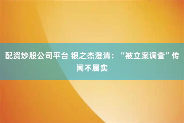 配资炒股公司平台 银之杰澄清：“被立案调查”传闻不属实