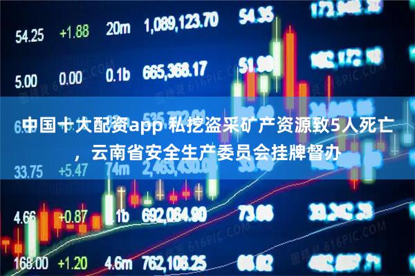 中国十大配资app 私挖盗采矿产资源致5人死亡，云南省安全生产委员会挂牌督办