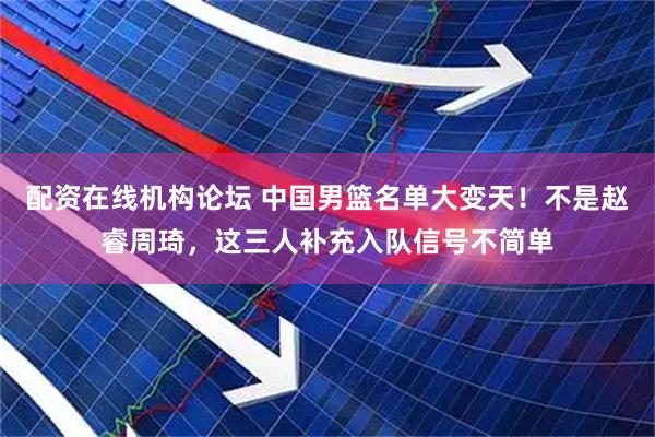 配资在线机构论坛 中国男篮名单大变天!不是赵睿周琦,这三人补充入队信号不简单