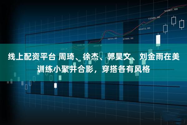 线上配资平台 周琦、徐杰、郭昊文、刘金雨在美训练小聚并合影，穿搭各有风格