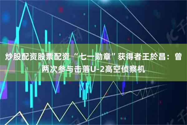 炒股配资股票配资 “七一勋章”获得者王於昌:曾两次参与击落U-2高空侦察机