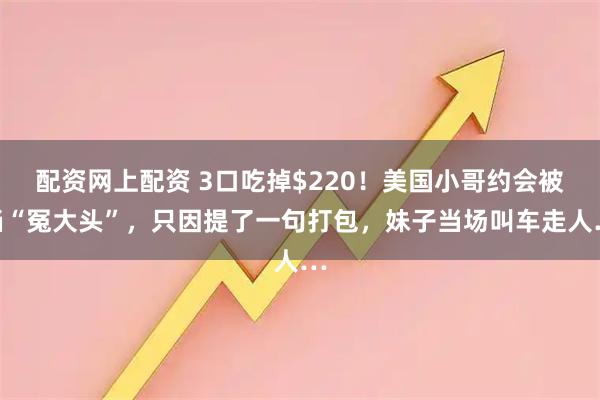 配资网上配资 3口吃掉$220！美国小哥约会被当“冤大头”，只因提了一句打包，妹子当场叫车走人…