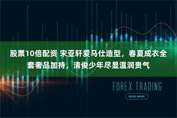 股票10倍配资 宋亚轩爱马仕造型，春夏成衣全套奢品加持，清俊少年尽显温润贵气